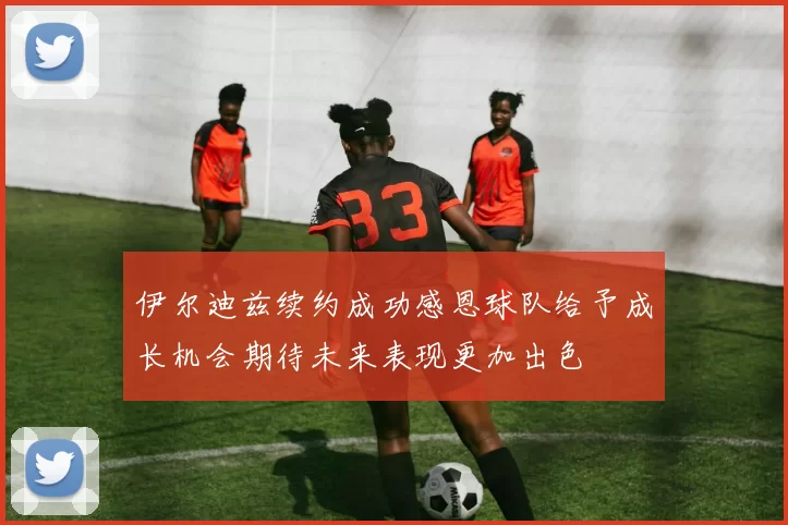 伊尔迪兹续约成功感恩球队给予成长机会期待未来表现更加出色