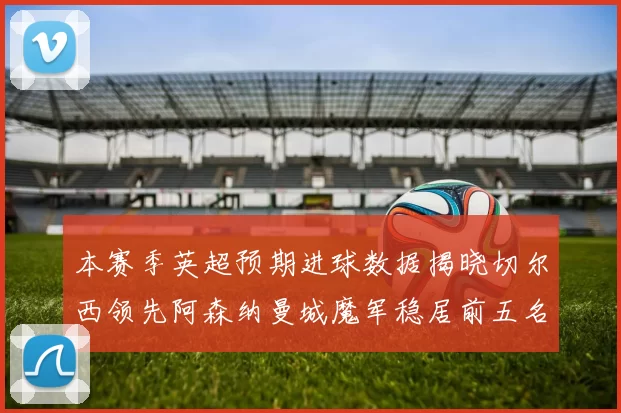 本赛季英超预期进球数据揭晓切尔西领先阿森纳曼城魔军稳居前五名