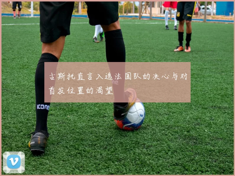 古斯托直言入选法国队的决心与对首发位置的渴望