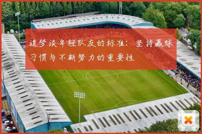 追梦谈年轻队友的标准：坚持赢球习惯与不断努力的重要性
