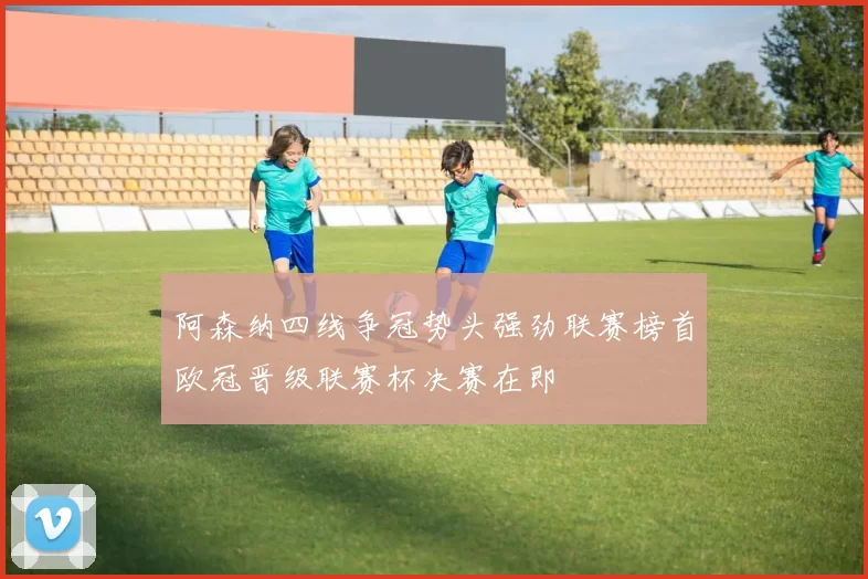 阿森纳四线争冠势头强劲联赛榜首欧冠晋级联赛杯决赛在即