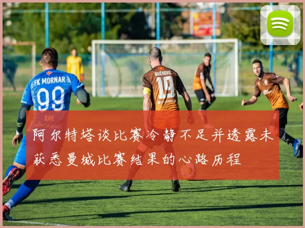 阿尔特塔谈比赛冷静不足并透露未获悉曼城比赛结果的心路历程