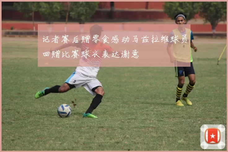 记者赛后赠零食感动马兹拉维球员回赠比赛球衣表达谢意