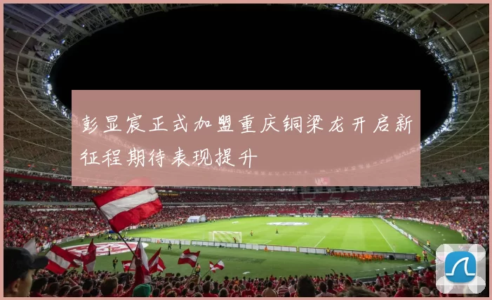 彭显宸正式加盟重庆铜梁龙开启新征程期待表现提升