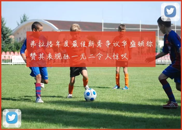 弗拉格年度最佳新秀争议华盛顿称赞其表现独一无二令人惊叹