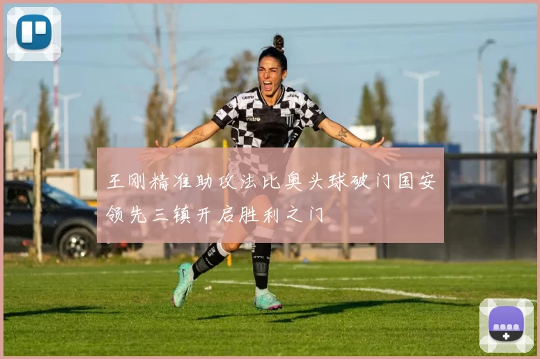 王刚精准助攻法比奥头球破门国安领先三镇开启胜利之门