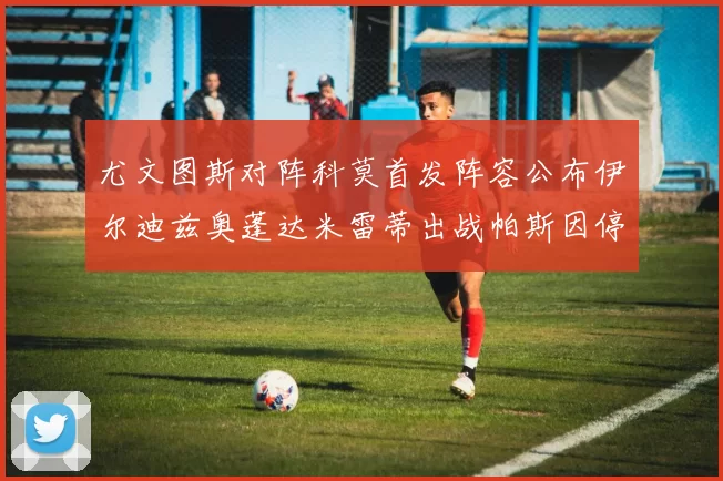 尤文图斯对阵科莫首发阵容公布伊尔迪兹奥蓬达米雷蒂出战帕斯因停赛缺席