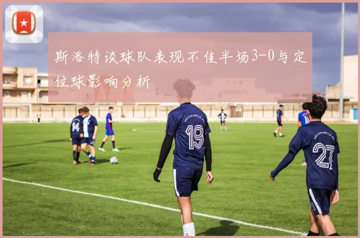 斯洛特谈球队表现不佳半场3-0与定位球影响分析