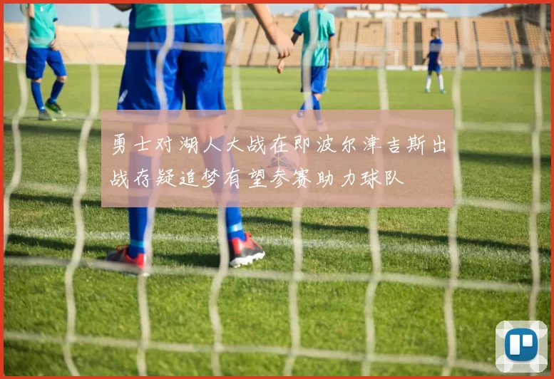 勇士对湖人大战在即波尔津吉斯出战存疑追梦有望参赛助力球队