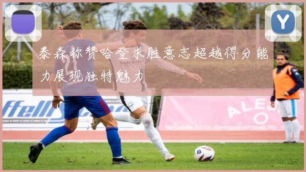 泰森称赞哈登求胜意志超越得分能力展现独特魅力