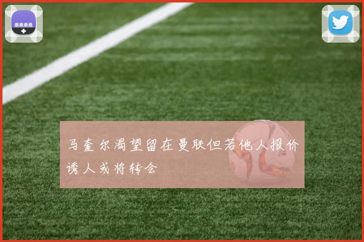 马奎尔渴望留在曼联但若他人报价诱人或将转会